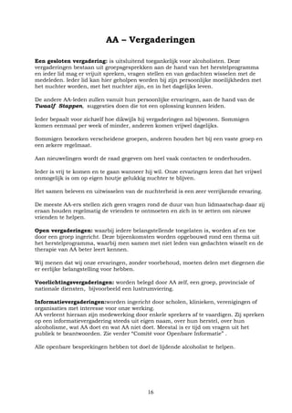 16
AA – Vergaderingen
Een gesloten vergadering: is uitsluitend toegankelijk voor alcoholisten. Deze
vergaderingen bestaan uit groepsgesprekken aan de hand van het herstelprogramma
en ieder lid mag er vrijuit spreken, vragen stellen en van gedachten wisselen met de
medeleden. Ieder lid kan hier geholpen worden bij zijn persoonlijke moeilijkheden met
het nuchter worden, met het nuchter zijn, en in het dagelijks leven.
De andere AA-leden zullen vanuit hun persoonlijke ervaringen, aan de hand van de
Twaalf Stappen, suggesties doen die tot een oplossing kunnen leiden.
Ieder bepaalt voor zichzelf hoe dikwijls hij vergaderingen zal bijwonen. Sommigen
komen eenmaal per week of minder, anderen komen vrijwel dagelijks.
Sommigen bezoeken verscheidene groepen, anderen houden het bij een vaste groep en
een zekere regelmaat.
Aan nieuwelingen wordt de raad gegeven om heel vaak contacten te onderhouden.
Ieder is vrij te komen en te gaan wanneer hij wil. Onze ervaringen leren dat het vrijwel
onmogelijk is om op eigen houtje gelukkig nuchter te blijven.
Het samen beleven en uitwisselen van de nuchterheid is een zeer verrijkende ervaring.
De meeste AA-ers stellen zich geen vragen rond de duur van hun lidmaatschap daar zij
eraan houden regelmatig de vrienden te ontmoeten en zich in te zetten om nieuwe
vrienden te helpen.
Open vergaderingen: waarbij iedere belangstellende toegelaten is, worden af en toe
door een groep ingericht. Deze bijeenkomsten worden opgebouwd rond een thema uit
het herstelprogramma, waarbij men samen met niet leden van gedachten wisselt en de
therapie van AA beter leert kennen.
Wij menen dat wij onze ervaringen, zonder voorbehoud, moeten delen met diegenen die
er eerlijke belangstelling voor hebben.
Voorlichtingsvergaderingen: worden belegd door AA zelf, een groep, provinciale of
nationale diensten, bijvoorbeeld een lustrumviering.
Informatievergaderingen:worden ingericht door scholen, klinieken, verenigingen of
organisaties met interesse voor onze werking.
AA verleent hieraan zijn medewerking door enkele sprekers af te vaardigen. Zij spreken
op een informatievergadering steeds uit eigen naam, over hun herstel, over hun
alcoholisme, wat AA doet en wat AA niet doet. Meestal is er tijd om vragen uit het
publiek te beantwoorden. Zie verder “Comité voor Openbare Informatie” .
Alle openbare besprekingen hebben tot doel de lijdende alcoholist te helpen.
 