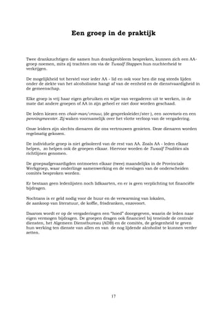17
Een groep in de praktijk
Twee drankzuchtigen die samen hun drankprobleem bespreken, kunnen zich een AA-
groep noemen, mits zij trachten om via de Twaalf Stappen hun nuchterheid te
verkrijgen.
De mogelijkheid tot herstel voor ieder AA - lid en ook voor hen die nog steeds lijden
onder de ziekte van het alcoholisme hangt af van de eenheid en de dienstvaardigheid in
de gemeenschap.
Elke groep is vrij haar eigen gebruiken en wijze van vergaderen uit te werken, in de
mate dat andere groepen of AA in zijn geheel er niet door worden geschaad.
De leden kiezen een chair-man/vrouw, (de gespreksleider/ster ), een secretaris en een
penningmeester. Zij waken voornamelijk over het vlotte verloop van de vergadering.
Onze leiders zijn slechts dienaren die ons vertrouwen genieten. Deze dienaren worden
regelmatig gekozen.
De individuele groep is niet geïsoleerd van de rest van AA. Zoals AA - leden elkaar
helpen, zo helpen ook de groepen elkaar. Hiervoor worden de Twaalf Tradities als
richtlijnen genomen.
De groepsafgevaardigden ontmoeten elkaar (twee) maandelijks in de Provinciale
Werkgroep, waar onderlinge samenwerking en de verslagen van de onderscheiden
comités besproken worden.
Er bestaan geen ledenlijsten noch lidkaarten, en er is geen verplichting tot financiële
bijdragen.
Nochtans is er geld nodig voor de huur en de verwarming van lokalen,
de aankoop van literatuur, de koffie, frisdranken, enzovoort.
Daarom wordt er op de vergaderingen een “hoed” doorgegeven, waarin de leden naar
eigen vermogen bijdragen. De groepen dragen ook financieel bij teneinde de centrale
diensten, het Algemeen Dienstbureau (ADB) en de comités, de gelegenheid te geven
hun werking ten dienste van allen en van de nog lijdende alcoholist te kunnen verder
zetten.
 
