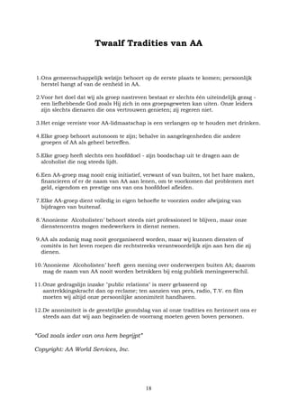18
Twaalf Tradities van AA
1.Ons gemeenschappelijk welzijn behoort op de eerste plaats te komen; persoonlijk
herstel hangt af van de eenheid in AA.
2.Voor het doel dat wij als groep nastreven bestaat er slechts één uiteindelijk gezag -
een liefhebbende God zoals Hij zich in ons groepsgeweten kan uiten. Onze leiders
zijn slechts dienaren die ons vertrouwen genieten; zij regeren niet.
3.Het enige vereiste voor AA-lidmaatschap is een verlangen op te houden met drinken.
4.Elke groep behoort autonoom te zijn; behalve in aangelegenheden die andere
groepen of AA als geheel betreffen.
5.Elke groep heeft slechts een hoofddoel - zijn boodschap uit te dragen aan de
alcoholist die nog steeds lijdt.
6.Een AA-groep mag nooit enig initiatief, verwant of van buiten, tot het hare maken,
financieren of er de naam van AA aan lenen, om te voorkomen dat problemen met
geld, eigendom en prestige ons van ons hoofddoel afleiden.
7.Elke AA-groep dient volledig in eigen behoefte te voorzien onder afwijzing van
bijdragen van buitenaf.
8.’Anonieme Alcoholisten’ behoort steeds niet professioneel te blijven, maar onze
dienstencentra mogen medewerkers in dienst nemen.
9.AA als zodanig mag nooit georganiseerd worden, maar wij kunnen diensten of
comités in het leven roepen die rechtstreeks verantwoordelijk zijn aan hen die zij
dienen.
10.’Anonieme Alcoholisten’ heeft geen mening over onderwerpen buiten AA; daarom
mag de naam van AA nooit worden betrokken bij enig publiek meningsverschil.
11.Onze gedragslijn inzake "public relations" is meer gebaseerd op
aantrekkingskracht dan op reclame; ten aanzien van pers, radio, T.V. en film
moeten wij altijd onze persoonlijke anonimiteit handhaven.
12.De anonimiteit is de geestelijke grondslag van al onze tradities en herinnert ons er
steeds aan dat wij aan beginselen de voorrang moeten geven boven personen.
“God zoals ieder van ons hem begrijpt”
Copyright: AA World Services, Inc.
 