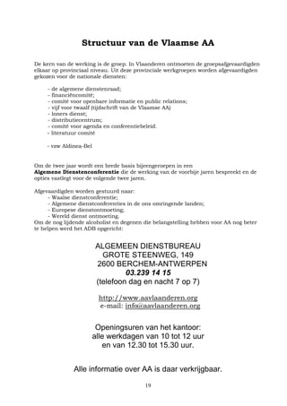 19
Structuur van de Vlaamse AA
De kern van de werking is de groep. In Vlaanderen ontmoeten de groepsafgevaardigden
elkaar op provinciaal niveau. Uit deze provinciale werkgroepen worden afgevaardigden
gekozen voor de nationale diensten:
- de algemene dienstenraad;
- financiëncomité;
- comité voor openbare informatie en public relations;
- vijf voor twaalf (tijdschrift van de Vlaamse AA)
- loners dienst;
- distributiecentrum;
- comité voor agenda en conferentiebeleid.
- literatuur comité
- vzw Aldinea-Bel
Om de twee jaar wordt een brede basis bijeengeroepen in een
Algemene Dienstenconferentie die de werking van de voorbije jaren bespreekt en de
opties vastlegt voor de volgende twee jaren.
Afgevaardigden worden gestuurd naar:
- Waalse dienstconferentie;
- Algemene dienstconferenties in de ons omringende landen;
- Europese dienstontmoeting;
- Wereld dienst ontmoeting.
Om de nog lijdende alcoholist en degenen die belangstelling hebben voor AA nog beter
te helpen werd het ADB opgericht:
ALGEMEEN DIENSTBUREAU
GROTE STEENWEG, 149
2600 BERCHEM-ANTWERPEN
03.239 14 15
(telefoon dag en nacht 7 op 7)
http://www.aavlaanderen.org
e-mail: info@aavlaanderen.org
Openingsuren van het kantoor:
alle werkdagen van 10 tot 12 uur
en van 12.30 tot 15.30 uur.
Alle informatie over AA is daar verkrijgbaar.
 