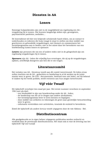21
Diensten in AA
Loners
Sommige hulpzoekenden zijn niet in de mogelijkheid om regelmatig een AA -
vergadering bij te wonen. Dat kunnen langdurige zieken zijn, gevangenen,
psychiatrische patiënten, zeelieden...
De lonersdienst wil hier een helpende schrijvende hand reiken, om zo contact te
onderhouden en iedereen die hulp vraagt in staat te stellen om door middel van
geschreven en gebundelde vergaderingen, met thema’s en commentaren het
herstelprogramma aan te bieden; niet in het minst door het bevorderen van een
briefwisseling tussen loners en sponsors
Loners: zijn personen die om een of andere reden niet in de gelegenheid zijn om
regelmatig vergaderingen bij te wonen.
Sponsors: zijn AA - leden die vrijwillig hun ervaringen, die zij op de vergaderingen
opdoen, schriftelijk doorgeven aan hen die er om vragen.
Literatuurcomité
Het vertalen van AA - literatuur wordt aan dit comité toevertrouwd. De leden ervan
zullen trachten om de AA - gedachten en boodschap in al de werken op de juiste
manier weer te geven. De COI - documentatie, bestemd voor niet leden, om AA bekend
te maken bij het brede publiek, wordt eveneens aan hun zorgen toevertrouwd.
Vijf vóór Twaalf
Dit tijdschrift verschijnt tien maal per jaar. Het eerste nummer verscheen in september
1961,met als doel:
- een bindmiddel te zijn van broederschap onder de AA - leden;
- de boodschap van AA uit te dragen aan andere alcoholisten;
- het herstelprogramma beter te leren kennen en begrijpen;
- door middel van artikelen en tekeningen de groei naar geestelijke bewustwording
weer te geven;
- informatie verstrekken over activiteiten, teneinde de eenheid te bevorderen.
Zowel dit tijdschrift als andere lectuur wordt uitgegeven door de vzw Aldinea - Bel.
Distributiecentrum
Alle goedgekeurde en in eigen beheer uitgegeven publicaties worden verkocht en
verdeeld door de provinciale distributiecentra. Het staat ook in voor de levering van het
tijdschrift Vijf voor twaalf.
 