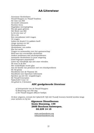 22
AA-Literatuur
Anonieme Alcoholisten
Twaalf Stappen en Twaalf Tradities
De visie van Bill
AA wordt volwassen
Nuchter leven
Dagelijkse weerspiegeling
Wij zijn gaan geloven
Het Beste van Bill
Is AA iets voor u?
Dit is AA
Een nieuwkomer stelt vragen
44 vragen
Indien de drank U te pakken heeft
Jonge mensen en AA
Onthaalbrochure
Alcoholisme, een ziekte
Hoe het werkt
Vragen en antwoorden over het sponsorschap
Brief aan een vrouwelijke alcoholiste
Andere problemen dan alcoholproblemen
Anonieme Alcoholisten in jouw omgeving
Goed begrepen anonimiteit
Laten wij vriendelijk zijn met onze vrienden
De man in de fles
Het verderfelijke eerste glas
Aan de familie van personen met een drankprobleem
De AA-groep
Handboek voor de Vlaamse AA
Handboek voor Openbare Informatie
Spreken op niet AA- vergaderingen
De Twaalf Concepten
Tijdschrift 5 voor 12
AA-gebed in 3 formaten
ADC goedgekeurde literatuur
a) Interpretatie van de Twaalf Stappen
b) Bezinning van elke dag
c) De Twaalf stappen (Blauw boekje)
Al deze uitgaven, evenals het tijdschrift Vijf vóór Twaalf, kunnen besteld worden langs
onze website en bij het
Algemeen Dienstbureau
Grote Steenweg, 149
2600 Berchem-Antwerpen.
03.239 14 15
www.aavlaanderen.org
info@aavlaanderen.org
 