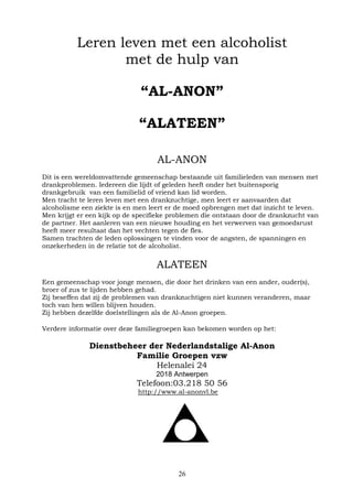 26
Leren leven met een alcoholist
met de hulp van
“AL-ANON”
“ALATEEN”
AL-ANON
Dit is een wereldomvattende gemeenschap bestaande uit familieleden van mensen met
drankproblemen. Iedereen die lijdt of geleden heeft onder het buitensporig
drankgebruik van een familielid of vriend kan lid worden.
Men tracht te leren leven met een drankzuchtige, men leert er aanvaarden dat
alcoholisme een ziekte is en men leert er de moed opbrengen met dat inzicht te leven.
Men krijgt er een kijk op de specifieke problemen die ontstaan door de drankzucht van
de partner. Het aanleren van een nieuwe houding en het verwerven van gemoedsrust
heeft meer resultaat dan het vechten tegen de fles.
Samen trachten de leden oplossingen te vinden voor de angsten, de spanningen en
onzekerheden in de relatie tot de alcoholist.
ALATEEN
Een gemeenschap voor jonge mensen, die door het drinken van een ander, ouder(s),
broer of zus te lijden hebben gehad.
Zij beseffen dat zij de problemen van drankzuchtigen niet kunnen veranderen, maar
toch van hen willen blijven houden.
Zij hebben dezelfde doelstellingen als de Al-Anon groepen.
Verdere informatie over deze familiegroepen kan bekomen worden op het:
Dienstbeheer der Nederlandstalige Al-Anon
Familie Groepen vzw
Helenalei 24
2018 Antwerpen
Telefoon:03.218 50 56
http://www.al-anonvl.be
 