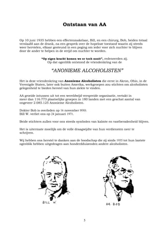 5
Ontstaan van AA
Op 10 juni 1935 hebben een effectenmakelaar, Bill, en een chirurg, Bob, beiden totaal
verslaafd aan de drank, na een gesprek over de hopeloze toestand waarin zij steeds
weer hervielen, elkaar gesteund in een poging om ieder voor zich nuchter te blijven
door de ander te helpen in de strijd om nuchter te worden.
“Op eigen kracht komen we er toch nooit”, redeneerden zij.
Op dat ogenblik ontstond de vriendenkring van de
“ANONIEME ALCOHOLISTEN”
Het is deze vriendenkring van Anonieme Alcoholisten die eerst in Akron, Ohio, in de
Verenigde Staten, later ook buiten Amerika, werkgroepen zou stichten om alcoholisten
gelegenheid te bieden herstel van hun ziekte te vinden.
AA groeide intussen uit tot een wereldwijd verspreide organisatie, vertakt in
meer dan 116.773 plaatselijke groepen in 180 landen met een geschat aantal van
ongeveer 2.085.125 Anonieme Alcoholisten.
Dokter Bob is overleden op 16 november l95O.
Bill W. verliet ons op 24 januari 1971.
Beide stichters zullen voor ons steeds symbolen van kalmte en vastberadenheid blijven.
Het is uitermate moeilijk om de volle draagwijdte van hun verdiensten neer te
schrijven.
Wij hebben ons herstel te danken aan de boodschap die zij sinds 1935 tot hun laatste
ogenblik hebben uitgedragen aan honderdduizenden andere alcoholisten.
 