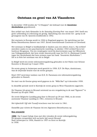 6
Ontstaan en groei van AA Vlaanderen
In december 1938 worden de “12 Stappen” als leidraad voor de Anonieme
Alcoholisten gepubliceerd.
Een artikel van Jack Alexander in de Saturday Evening Post van maart 1941 heeft een
grote uitbreiding en erkenning tot gevolg. Oprichting van een eerste AA - groep in de
gevangenis van St.-Quentin (Californië) in 1942.
Het startsein in Europa wordt in 1946 in Engeland gegeven. De oprichting van het
Britse Dienstbureau dateert van 1957. Eerste Internationale Conventie in Cleveland.
Het ontstaan in België is hoofdzakelijk te danken aan een zekere Jean L. Hij verbleef
meerdere malen in een psychiatrische instelling. In oktober 1953 verbleef hij in het
Instituut Brugmans. Via een verpleegster werd hij doorverwezen naar het Ministerie
van Volksgezondheid, dat hem verder doorstuurde naar het N.C.A. (Nationaal Comité
tegen het Alcoholisme) dat hem verwees naar het boek “Anonieme Alcoholisten “.
Dit is in feite het ontstaan van AA in België.
In België werd een eerste informatievergadering gehouden in het Paleis voor Schone
Kunsten te Brussel op 4 maart 1954.
De eerste groep in Antwerpen werd gesticht in 1956. E.P. De Reys, dominicaan,
was de drijvende kracht voor de eerste groepen.
Eind 1957 werd door toedoen van E.H. B. Paesmans een informatievergadering
gehouden in Hasselt.
De start van de Gentse groep werd gegeven in de “Milk Bar” op 6 december 1958.
In diezelfde periode werd te Kortrijk de eerste groep in West-Vlaanderen opgericht.
De Vlaamse AA-groep in Brussel ontstond na een vergadering in de zaal “Egmont’” te
Brussel op 20 april 1960.
De eerste Belgische Landdag ging door in Brussel op 29 mei 1960, en de eerste
autonome Vlaamse Landdag in 1961, eveneens te Brussel.
Het tijdschrift Vijf vóór Twaalf verscheen voor het eerst in 1961.
Datzelfde jaar richtte de Vlaamse AA een Algemeen Dienstbureau op.
Een overzicht
1954 Op 4 maart belegt Jean met drie vrienden de eerste infovergadering.
De groepen verspreiden zich op korte tijd vanuit Brussel
Naar Antwerpen in 1956, Hasselt in 1957 en Gent en Kortrijk
in 1958.
 