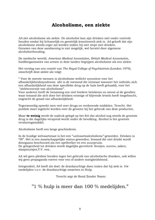 8
Alcoholisme, een ziekte
AA ziet alcoholisme als ziekte. De alcoholist kan zijn drinken niet onder controle
houden omdat hij lichamelijk en geestelijk (emotioneel) ziek is. AA gelooft dat zijn
alcoholisme steeds erger zal worden indien hij niet stopt met drinken.
Genezen van deze aandoening is niet mogelijk, wel herstel door algemene
alcoholonthouding.
De medische wereld, American Medical Association, British Medical Association,
hoofdorganisaties van artsen in deze landen begrijpen alcoholisme als een ziekte.
Het verslag van een comité van The Royal College of Psychiatrists (London 1979),
omschrijft deze ziekte als volgt:
“ Voor de meeste mensen is alcoholisme wellicht synoniem voor het
afhankelijkheidssyndroom (dit is de toestand die ontstaat wanneer het individu zich
een afhankelijkheid van deze specifieke drug op de hals heeft gehaald), voor het
“ziekteconcept van alcoholisme”.
Voor anderen heeft de benaming een veel bredere betekenis en omvat al de gevallen
waar iemand die zich door het drinken ernstige of blijvende letsels heeft toegebracht,
ongeacht de graad van afhankelijkheid.
Tegenwoordig spreekt men veel over drugs en verdovende middelen. Terecht. Het
publiek moet ingelicht worden over de gevaren bij het gebruik van deze producten.
Maar te weinig wordt de nadruk gelegd op het feit dat alcohol nog steeds de grootste
drug is die dagelijks verspreid wordt onder de bevolking. Alcohol is het grootste
verslavingsmiddel.
Alcoholisme heeft een lange geschiedenis.
In de huidige welvaartstaat is het een “welvaartsalcoholisme” geworden. Drinken is
“IN”. Het is een maatschappelijke status geworden. Iemand die niet drinkt wordt
doorgaans beschouwd als een spelbreker en een zuurpruim.
De gelegenheid tot drinken wordt dagelijks gecreëerd: feestjes, succes, zaken,
slaapmutsjes,T.V. enz..
AA wil geen pleidooi houden tegen het gebruik van alcoholische dranken, ook willen
wij geen propaganda voeren voor een of andere matigheidsbond.
Integendeel, AA heeft als doel: de drankzuchtige doen inzien dat hij ziek is. Uw
medelijden t.o.v. de drankzuchtige omzetten in Hulp.
Terecht zegt de Bond Zonder Naam:
’’1 % hulp is meer dan 100 % medelijden.”
 