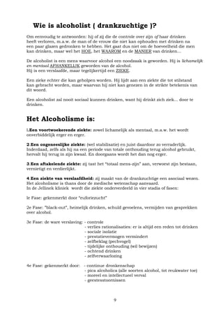 9
Wie is alcoholist ( drankzuchtige )?
Om eenvoudig te antwoorden: hij of zij die de controle over zijn of haar drinken
heeft verloren, m.a.w. de man of de vrouw die niet kan ophouden met drinken na
een paar glazen gedronken te hebben. Het gaat dus niet om de hoeveelheid die men
kan drinken, maar wel het HOE, het WAAROM en de MANIER van drinken...
De alcoholist is een mens waarvoor alcohol een noodzaak is geworden. Hij is lichamelijk
en mentaal AFHANKELIJK geworden van de alcohol.
Hij is een verslaafde, maar tegelijkertijd een ZIEKE.
Een zieke echter die kan geholpen worden. Hij lijdt aan een ziekte die tot stilstand
kan gebracht worden, maar waarvan hij niet kan genezen in de strikte betekenis van
dit woord.
Een alcoholist zal nooit sociaal kunnen drinken, want hij drinkt zich ziek... door te
drinken.
Het Alcoholisme is:
l.Een voortwoekerende ziekte: zowel lichamelijk als mentaal, m.a.w. het wordt
onverbiddelijk erger en erger.
2.Een ongeneeslijke ziekte: (wel stabilisatie) en juist daardoor zo verraderlijk.
Inderdaad, zelfs als hij na een periode van totale onthouding terug alcohol gebruikt,
hervalt hij terug in zijn kwaal. En doorgaans wordt het dan nog erger.
3.Een aftakelende ziekte: zij tast het “totaal mens-zijn” aan, verwoest zijn bestaan,
vernietigt en verdierlijkt.
4.Een ziekte van verslaafdheid: zij maakt van de drankzuchtige een asociaal wezen.
Het alcoholisme is thans door de medische wetenschap aanvaard.
In de Jellinek kliniek wordt die ziekte onderverdeeld in vier stadia of fasen:
le Fase: gekenmerkt door “euforiezucht”
2e Fase: ”black-out”, heimelijk drinken, schuld gevoelens, vermijden van gesprekken
over alcohol.
3e Fase: de ware verslaving: - controle
- verlies rationalisaties: er is altijd een reden tot drinken
- sociale isolatie
- prestatievermogen vermindert
- zelfbeklag (pechvogel)
- tijdelijke onthouding (wil bewijzen)
- ochtend drinken
- zelfverwaarlozing
4e Fase: gekenmerkt door: - continue dronkenschap
- pica alcoholica (alle soorten alcohol, tot reukwater toe)
- moreel en intellectueel verval
- geestesstoornissen
 
