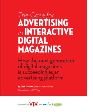 The Case for
Advertising
in Interactive
Digital
Magazines
How the next generation
of digital magazines
is succeeding as an
advertising platform
By Josh Gordon, Smarter Media Sales
Compliments of VIVmag




Sponsored by         and
 