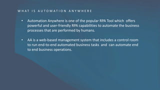 W H A T I S A U T O M A T I O N A N Y W H E R E
• Automation Anywhere is one of the popular RPA Tool which offers
powerful and user-friendly RPA capabilities to automate the business
processes that are performed by humans.
• AA is a web-based management system that includes a control room
to run end-to-end automated business tasks and can automate end
to end business operations.
 