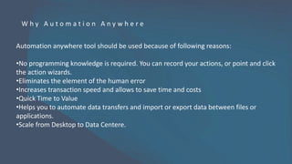 Automation anywhere tool should be used because of following reasons:
•No programming knowledge is required. You can record your actions, or point and click
the action wizards.
•Eliminates the element of the human error
•Increases transaction speed and allows to save time and costs
•Quick Time to Value
•Helps you to automate data transfers and import or export data between files or
applications.
•Scale from Desktop to Data Centere.
W h y A u t o m a t i o n A n y w h e r e
 