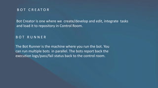B O T C R E A T O R
Bot Creator is one where we create/develop and edit, integrate tasks
and load it to repository in Control Room.
B O T R U N N E R
The Bot Runner is the machine where you run the bot. You
can run multiple bots in parallel. The bots report back the
execution logs/pass/fail status back to the control room.
 