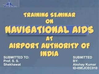 TRAINING SEMINAR
                     ON
 NAVIGATIONAL AIDS
                    AT
  AIRPORT AUTHORITY OF
SUBMITTED TO:
              INDIA SUBMITTED
Prof. S. S.                  BY:
Shekhawat                    Akshay Kumar
                             ID-09EJCEC010
 