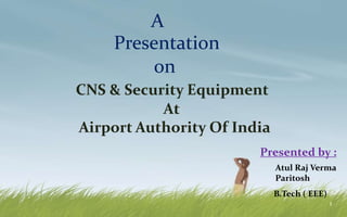 1
A
Presentation
on
Presented by :
Atul Raj Verma
Paritosh
B.Tech ( EEE)
CNS & Security Equipment
At
Airport Authority Of India
 
