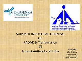 SUMMER INDUSTRIAL TRAINING
On
RADAR & Transmission
AT
Airport Authority of India
Made By:
Nalin Dubey
B.Tech(ECE)
130020204016
 