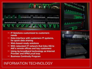 INFORMATION TECHNOLOGY IT Solutions customized to customers needs Data interface with customers IT systems, for quick data sharing Web-based-ready solutions With redundant IT network that links HQ to AAI’s remote offices and key customers Using 4g broadband technology as Internet Provider and VPN/Local loop Business Continuity Program 