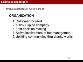 AAI Unique Capabilities Customer focused 100% Filipino company Fast decision making Active involvement of top management  Uplifting communities thru charity works ORGANIZATION Unique capabilities of AAI in terms of 