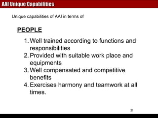 AAI Unique Capabilities Well trained according to functions and responsibilities Provided with suitable work place and equipments Well compensated and competitive benefits Exercises harmony and teamwork at all times. Unique capabilities of AAI in terms of PEOPLE 