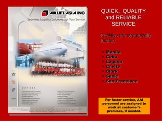 QUICK,  QUALITY and RELIABLE SERVICE Facilities are strategically located Manila Cebu Laguna Cavite Clark Subic San Francisco For faster service, AAI personnel are assigned to work at customer’s premises, if needed. 