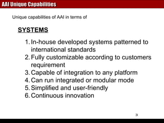 AAI Unique Capabilities In-house developed systems patterned to international standards Fully customizable according to customers requirement Capable of integration to any platform Can run integrated or modular mode Simplified and user-friendly Continuous innovation SYSTEMS Unique capabilities of AAI in terms of 