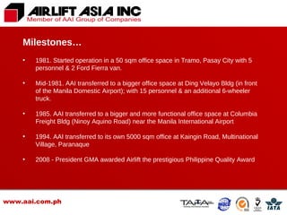 www.aai.com.ph 1981. Started operation in a 50 sqm office space in Tramo, Pasay City with 5 personnel & 2 Ford Fierra van.  Mid-1981. AAI transferred to a bigger office space at Ding Velayo Bldg (in front of the Manila Domestic Airport); with 15 personnel & an additional 6-wheeler truck. 1985. AAI transferred to a bigger and more functional office space at Columbia Freight Bldg (Ninoy Aquino Road) near the Manila International Airport 1994. AAI transferred to its own 5000 sqm office at Kaingin Road, Multinational Village, Paranaque 2008 - President GMA awarded Airlift the prestigious Philippine Quality Award Milestones… 