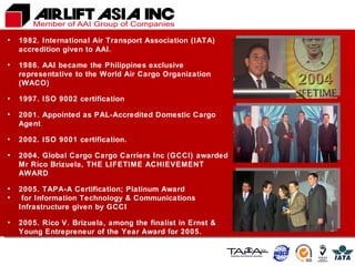 1982. International Air Transport Association (IATA) accredition given to AAI. 1986. AAI became the Philippines exclusive representative to the World Air Cargo Organization (WACO)  1997. ISO 9002 certification 2001. Appointed as PAL-Accredited Domestic Cargo Agent 2002. ISO 9001 certification. 2004. Global Cargo Cargo Carriers Inc (GCCI) awarded Mr Rico Brizuela, THE LIFETIME ACHIEVEMENT AWARD 2005. TAPA-A Certification; Platinum Award for Information Technology & Communications Infrastructure given by GCCI 2005. Rico V. Brizuela, among the finalist in Ernst & Young Entrepreneur of the Year Award for 2005. 2008. Airlift Asia became the first Logistics company to be awarded the PQA award. 