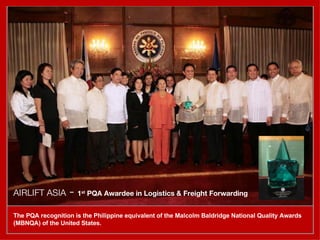 AIRLIFT ASIA  -  1 st  PQA Awardee in Logistics & Freight Forwarding   The PQA recognition is the Philippine equivalent of the Malcolm Baldridge National Quality Awards (MBNQA) of the United States. 
