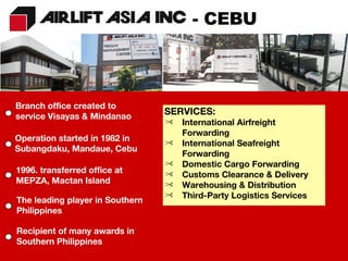 SERVICES: International Airfreight Forwarding International Seafreight Forwarding Domestic Cargo Forwarding Customs Clearance & Delivery Warehousing & Distribution Third-Party Logistics Services Branch office created to service Visayas & Mindanao Operation started in 1982 in Subangdaku, Mandaue, Cebu 1996. transferred office at MEPZA, Mactan Island The leading player in Southern Philippines Recipient of many awards in Southern Philippines - CEBU 