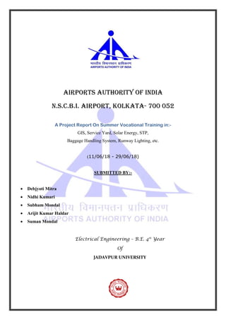 Airports authority of india
n.S.C.B.I. airport, Kolkata- 700 052
A Project Report On Summer Vocational Training in:-
GIS, Service Yard, Solar Energy, STP,
Baggage Handling System, Runway Lighting, etc.
(11/06/18 - 29/06/18)
SUBMITTED BY:-
 Debjyoti Mitra
 Nidhi Kumari
 Subham Mondal
 Arijit Kumar Haldar
 Suman Mondal
Electrical Engineering – B.E. 4th
Year
Of
JADAVPUR UNIVERSITY
 