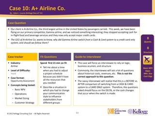© 2012 Kellogg Consulting Club -- All Rights Reserved 84
Case tracker Fit Questions
Industry:
Airline
Level of Difficulty:
Hard
Case format:
Opportunity Assessment
Concepts being tested:
- Basic NPV
- Operations
- Market Sizing
- Customer Strategy
Case Question
Our client is A+Airline Co., the third largest airline in the United States by passengers carried. This week, we have been
flying on our primary competitor, Gamma airline, and we noticed something interesting; they stopped accepting cash for
in-flight food and beverage services and they now only accept major credit cards.
The CEO of A+Airline Co. wants to know, why did Gamma Airline switch from a Cash & Card system to a credit card only
system, and should we follow them?
Spend first 15 min on fit
Tell me about a time
when you had to adjust
a project schedule
because you didn’t have
all the resources that
you needed
Describe a situation in
which you had to change
your communication
style to influence
stakeholders from
different groups
Guide to interviewer
This case will force an interviewee to rely on logic,
business acumen, and structure
Commonly, the interviewee will ask a lot of questions
about historical costs, revenues, etc. This is not the
correct approach to this question.
The savvy interviewer will realize that this is a BEFORE vs.
AFTER comparison of switching from a CASH & CARD
system to a CARD ONLY system. Therefore, the questions
asked should focus on the DELTA, or the cash changes
that occur when the switch is made.
Case 10: A+ Airline Co.
Quants.
8
Structure
8
Basic NPV
Opps.
Mkt. Size
Cust Stgy
By: Adam J. Louras (Kellogg Class of ‘11)
 
