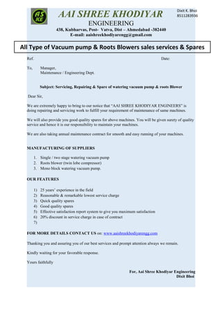 AAI SHREE KHODIYAR
ENGINEERING
438, Kubharvas, Post- Vatva, Dist – Ahmedabad -382440
E-mail: aaishreekhodiyarengg@gmail.com
Ref. Date:
To, Manager,
Maintenance / Engineering Dept.
Subject: Servicing, Repairing & Spare of watering vacuum pump & roots Blower
Dear Sir,
We are extremely happy to bring to our notice that “AAI SHREE KHODIYAR ENGINEERS” is
doing repairing and servicing work to fulfill your requirement of maintenance of same machines.
We will also provide you good quality spares for above machines. You will be given surety of quality
service and hence it is our responsibility to maintain your machines.
We are also taking annual maintenance contract for smooth and easy running of your machines.
MANUFACTURING OF SUPPLIERS
1. Single / two stage watering vacuum pump
2. Roots blower (twin lobe compressor)
3. Mono block watering vacuum pump.
OUR FEATURES
1) 25 years’ experience in the field
2) Reasonable & remarkable lowest service charge
3) Quick quality spares
4) Good quality spares
5) Effective satisfaction report system to give you maximum satisfaction
6) 20% discount in service charge in case of contract
7)
FOR MORE DETAILS CONTACT US on: www.aaishreekhodiyarengg.com
Thanking you and assuring you of our best services and prompt attention always we remain.
Kindly waiting for your favorable response.
Yours faithfully
For, Aai Shree Khodiyar Engineering
Dixit Bhoi
All Type of Vacuum pump & Roots Blowers sales services & Spares
Dixit K. Bhoi
8511283936
 