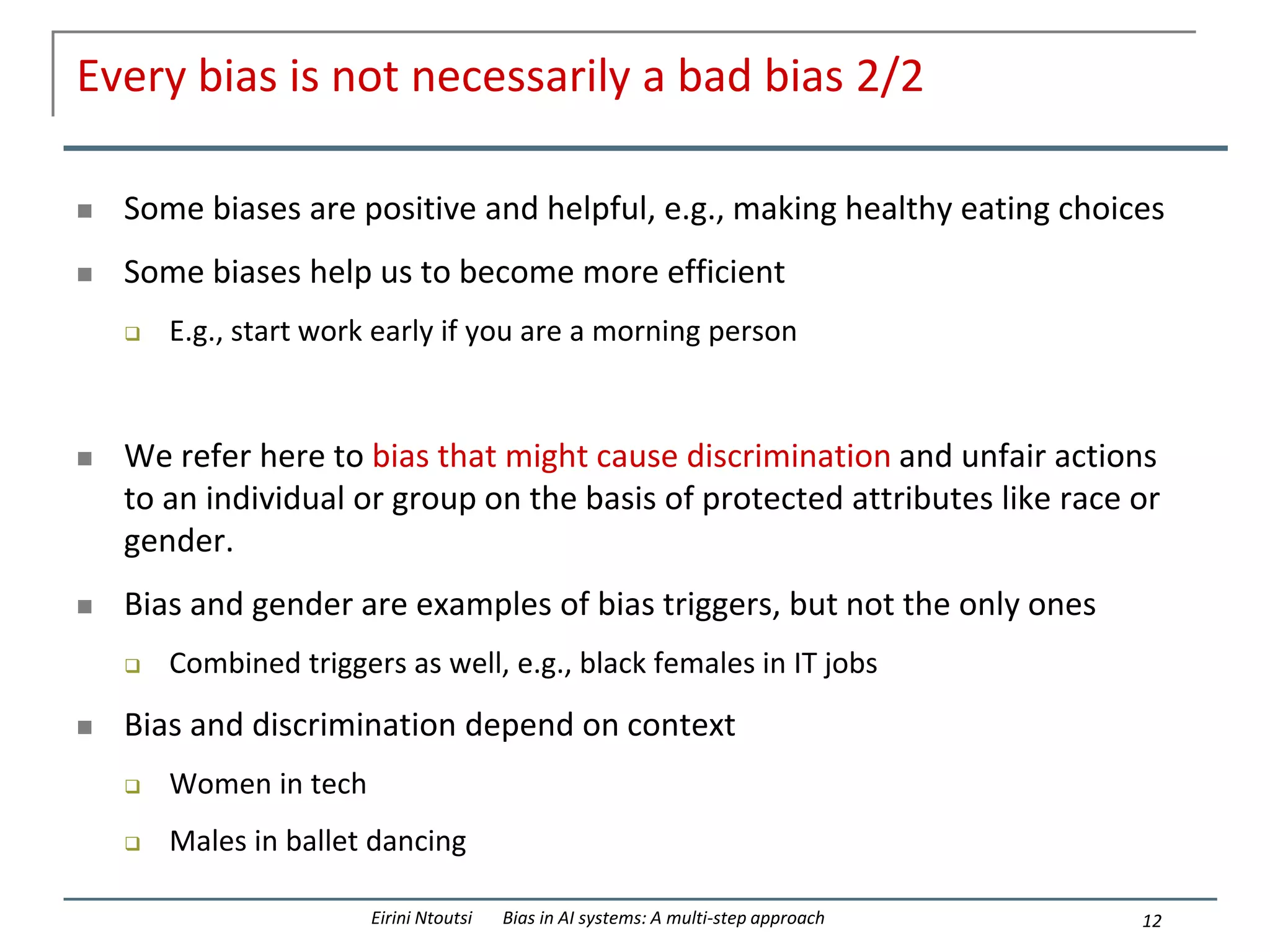Every bias is not necessarily a bad bias 2/2
 Some biases are positive and helpful, e.g., making healthy eating choices
 Some biases help us to become more efficient
 E.g., start work early if you are a morning person
 We refer here to bias that might cause discrimination and unfair actions
to an individual or group on the basis of protected attributes like race or
gender.
 Bias and gender are examples of bias triggers, but not the only ones
 Combined triggers as well, e.g., black females in IT jobs
 Bias and discrimination depend on context
 Women in tech
 Males in ballet dancing
12
Eirini Ntoutsi Bias in AI systems: A multi-step approach
 