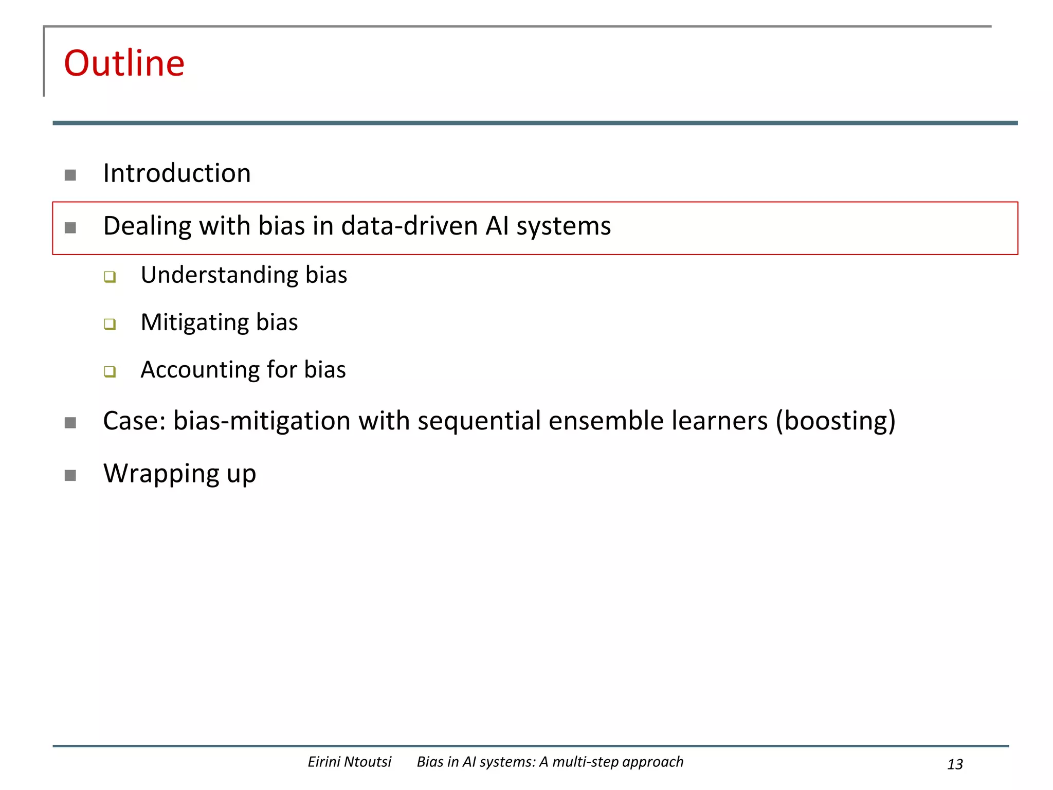 Outline
 Introduction
 Dealing with bias in data-driven AI systems
 Understanding bias
 Mitigating bias
 Accounting for bias
 Case: bias-mitigation with sequential ensemble learners (boosting)
 Wrapping up
13
Eirini Ntoutsi Bias in AI systems: A multi-step approach
 
