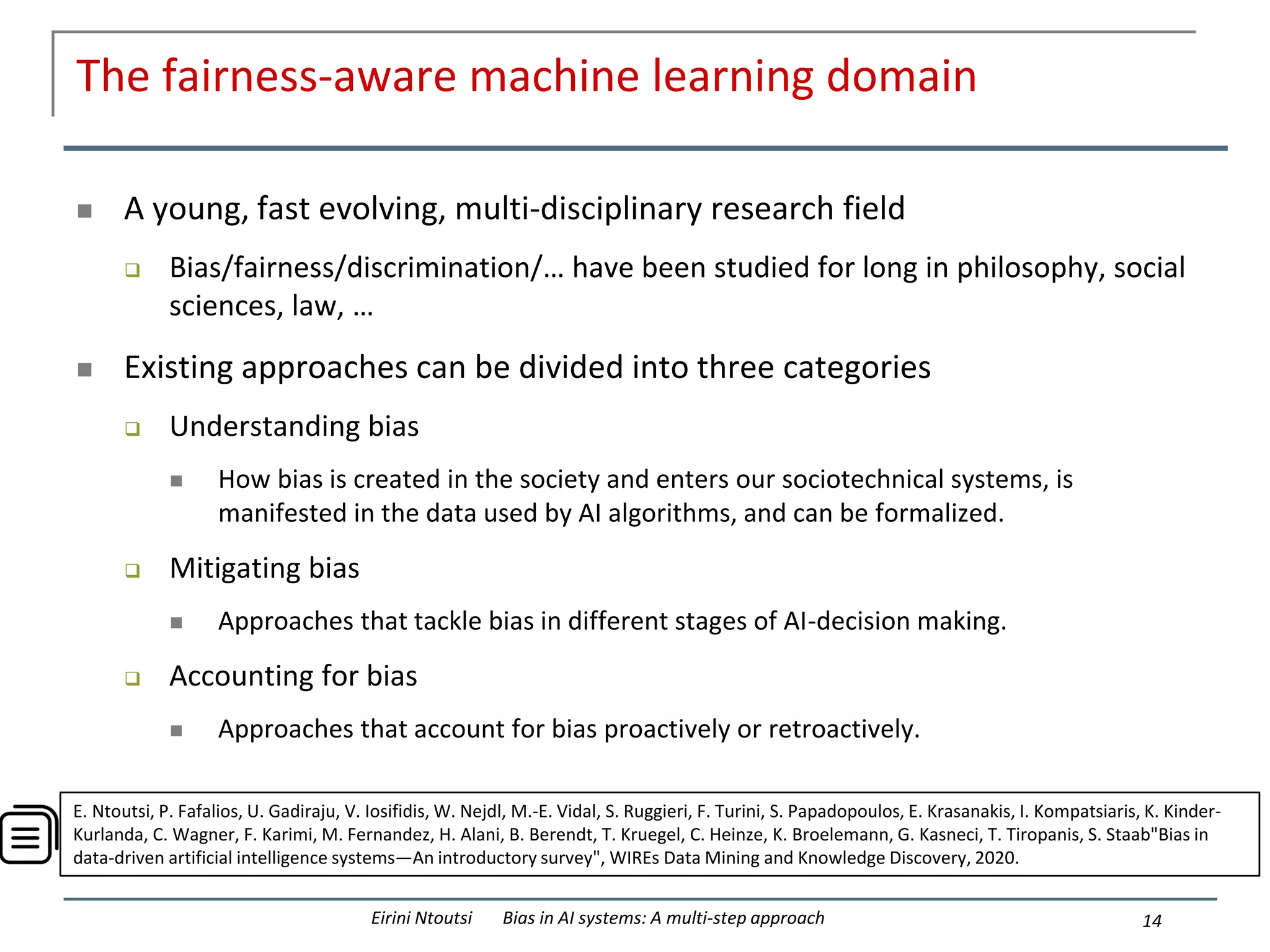 The fairness-aware machine learning domain
 A young, fast evolving, multi-disciplinary research field
 Bias/fairness/discrimination/… have been studied for long in philosophy, social
sciences, law, …
 Existing approaches can be divided into three categories
 Understanding bias
 How bias is created in the society and enters our sociotechnical systems, is
manifested in the data used by AI algorithms, and can be formalized.
 Mitigating bias
 Approaches that tackle bias in different stages of AI-decision making.
 Accounting for bias
 Approaches that account for bias proactively or retroactively.
14
Eirini Ntoutsi Bias in AI systems: A multi-step approach
E. Ntoutsi, P. Fafalios, U. Gadiraju, V. Iosifidis, W. Nejdl, M.-E. Vidal, S. Ruggieri, F. Turini, S. Papadopoulos, E. Krasanakis, I. Kompatsiaris, K. Kinder-
Kurlanda, C. Wagner, F. Karimi, M. Fernandez, H. Alani, B. Berendt, T. Kruegel, C. Heinze, K. Broelemann, G. Kasneci, T. Tiropanis, S. Staab"Bias in
data-driven artificial intelligence systems—An introductory survey", WIREs Data Mining and Knowledge Discovery, 2020.
 