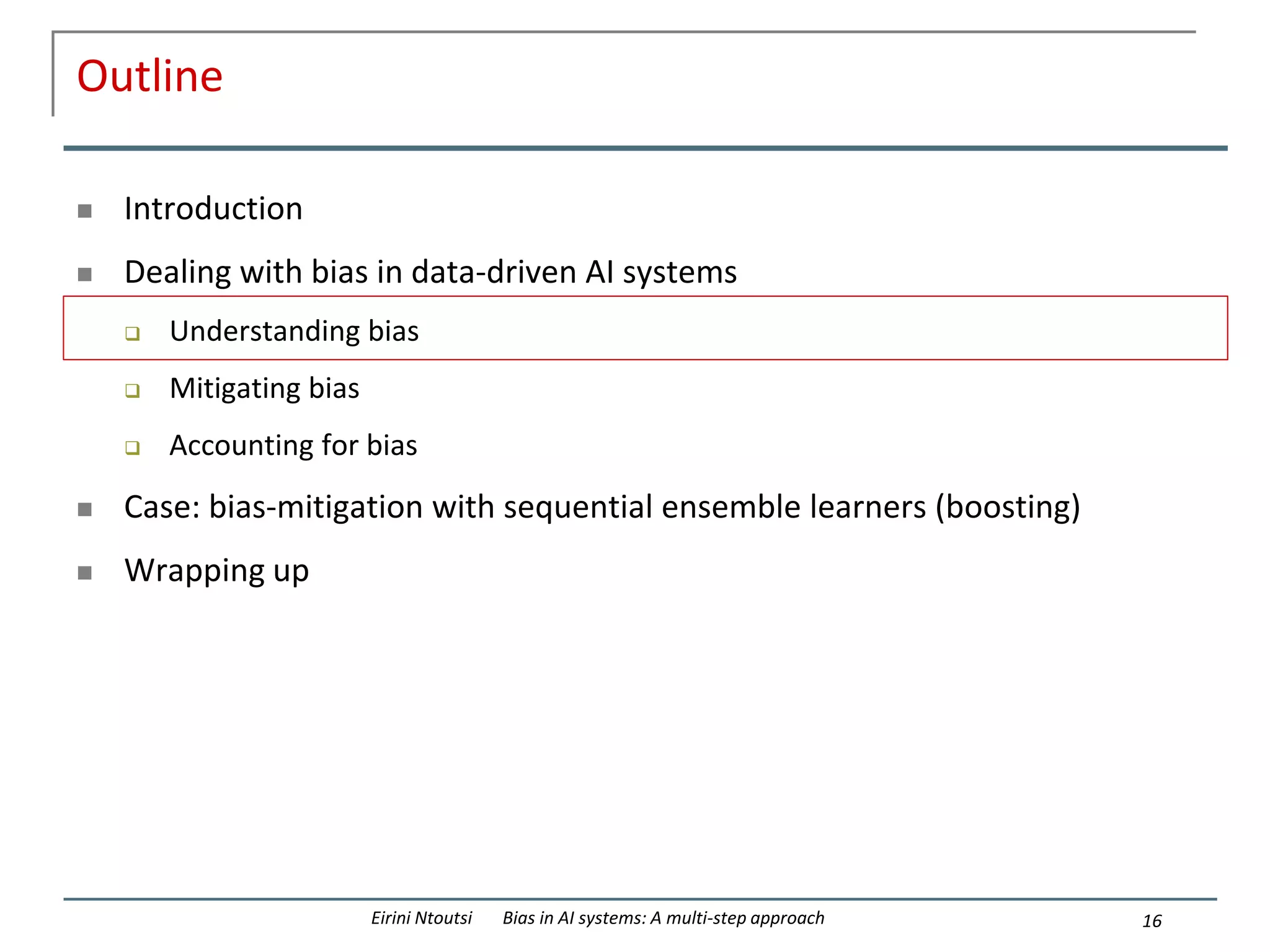 Outline
 Introduction
 Dealing with bias in data-driven AI systems
 Understanding bias
 Mitigating bias
 Accounting for bias
 Case: bias-mitigation with sequential ensemble learners (boosting)
 Wrapping up
16
Eirini Ntoutsi Bias in AI systems: A multi-step approach
 