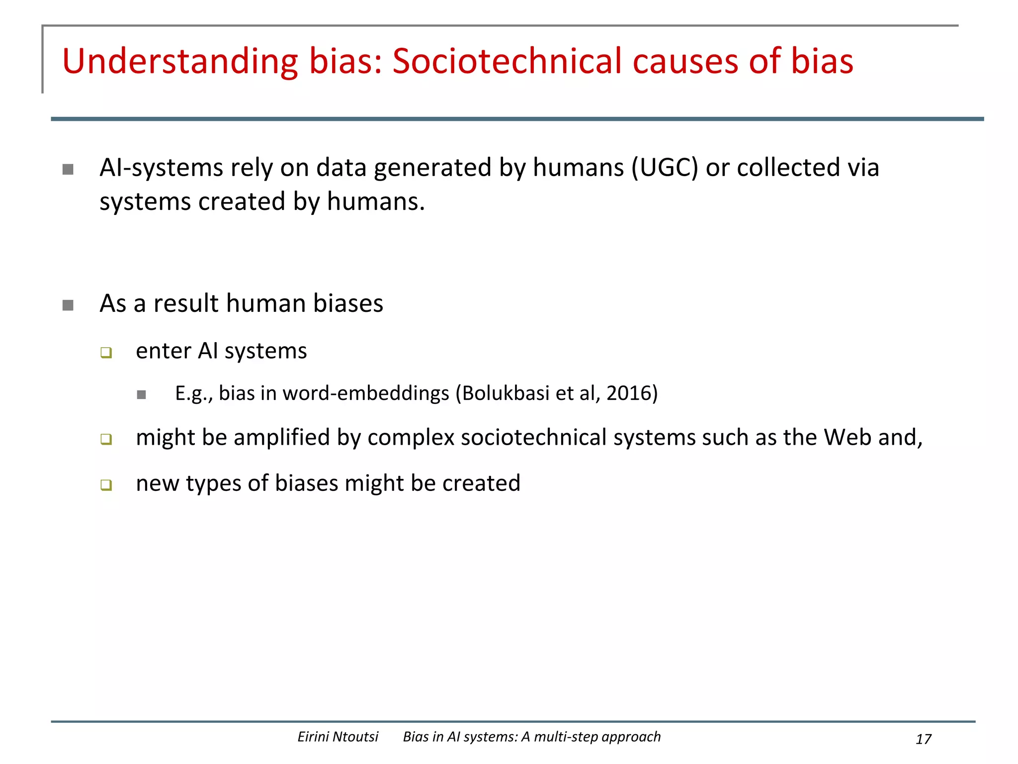Understanding bias: Sociotechnical causes of bias
 AI-systems rely on data generated by humans (UGC) or collected via
systems created by humans.
 As a result human biases
 enter AI systems
 E.g., bias in word-embeddings (Bolukbasi et al, 2016)
 might be amplified by complex sociotechnical systems such as the Web and,
 new types of biases might be created
17
Eirini Ntoutsi Bias in AI systems: A multi-step approach
 