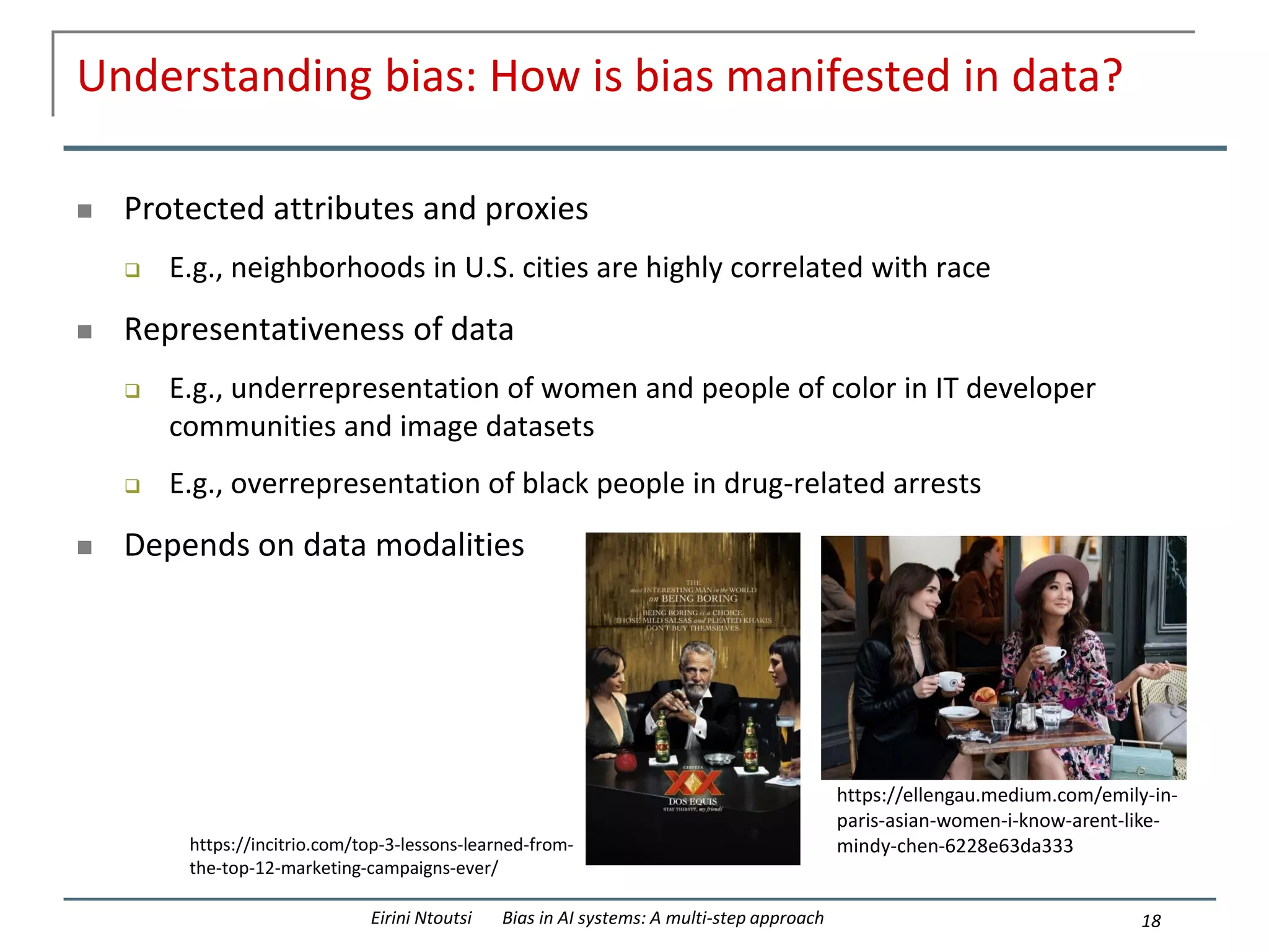 Understanding bias: How is bias manifested in data?
 Protected attributes and proxies
 E.g., neighborhoods in U.S. cities are highly correlated with race
 Representativeness of data
 E.g., underrepresentation of women and people of color in IT developer
communities and image datasets
 E.g., overrepresentation of black people in drug-related arrests
 Depends on data modalities
18
Eirini Ntoutsi Bias in AI systems: A multi-step approach
https://incitrio.com/top-3-lessons-learned-from-
the-top-12-marketing-campaigns-ever/
https://ellengau.medium.com/emily-in-
paris-asian-women-i-know-arent-like-
mindy-chen-6228e63da333
 