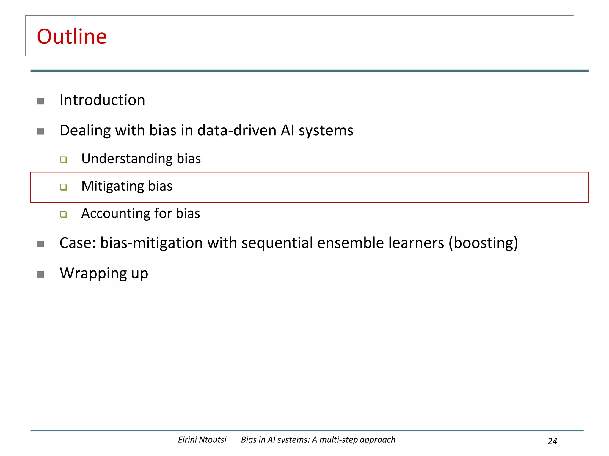 Outline
 Introduction
 Dealing with bias in data-driven AI systems
 Understanding bias
 Mitigating bias
 Accounting for bias
 Case: bias-mitigation with sequential ensemble learners (boosting)
 Wrapping up
24
Eirini Ntoutsi Bias in AI systems: A multi-step approach
 