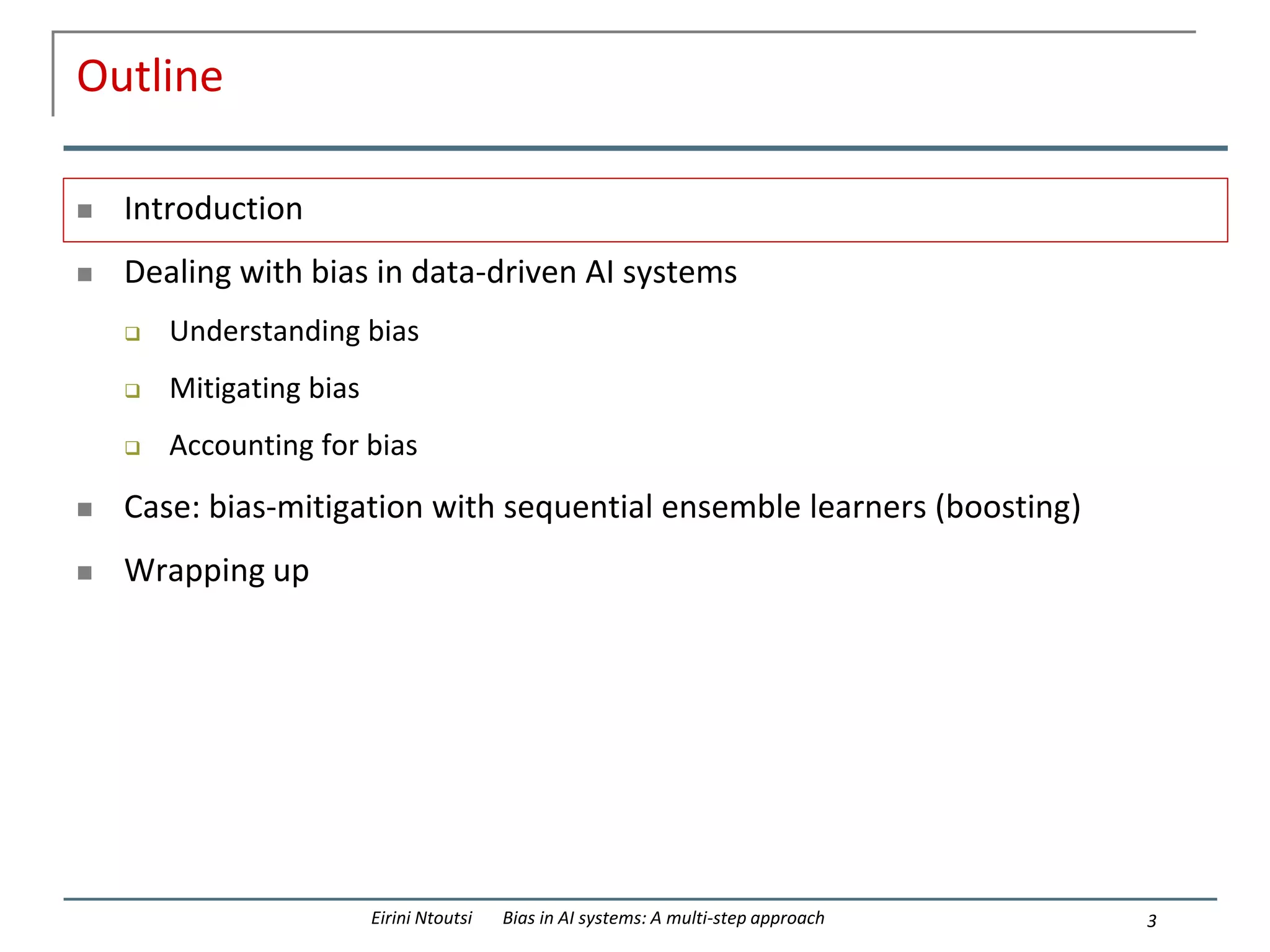 Outline
 Introduction
 Dealing with bias in data-driven AI systems
 Understanding bias
 Mitigating bias
 Accounting for bias
 Case: bias-mitigation with sequential ensemble learners (boosting)
 Wrapping up
3
Eirini Ntoutsi Bias in AI systems: A multi-step approach
 
