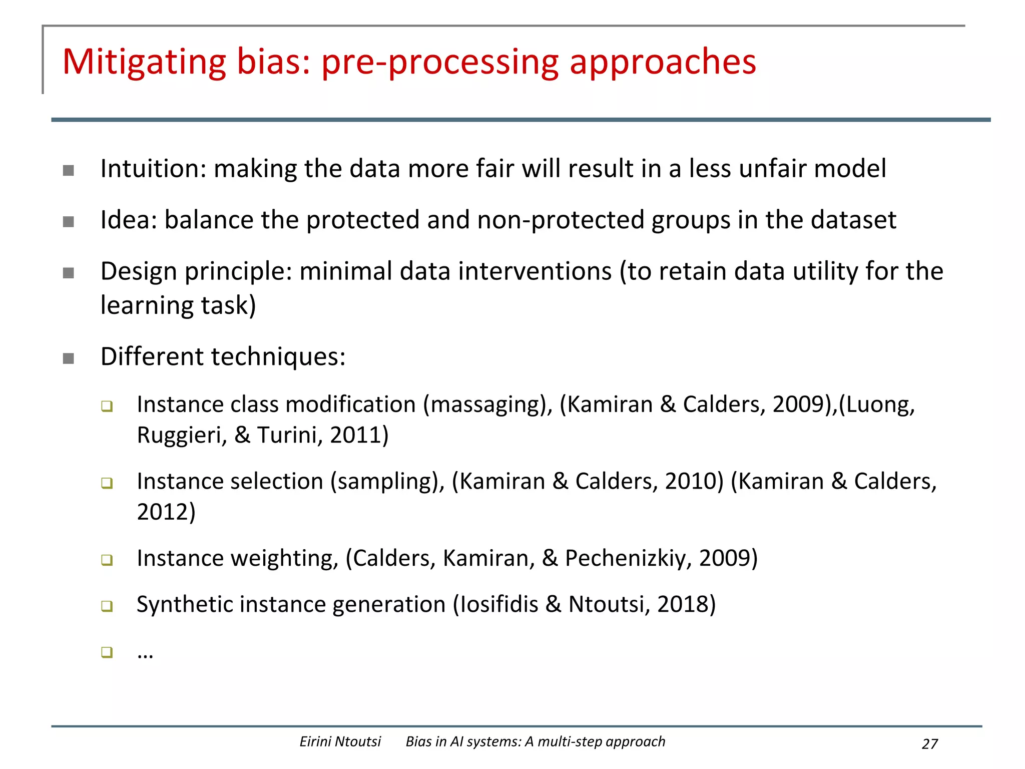 Mitigating bias: pre-processing approaches
 Intuition: making the data more fair will result in a less unfair model
 Idea: balance the protected and non-protected groups in the dataset
 Design principle: minimal data interventions (to retain data utility for the
learning task)
 Different techniques:
 Instance class modification (massaging), (Kamiran & Calders, 2009),(Luong,
Ruggieri, & Turini, 2011)
 Instance selection (sampling), (Kamiran & Calders, 2010) (Kamiran & Calders,
2012)
 Instance weighting, (Calders, Kamiran, & Pechenizkiy, 2009)
 Synthetic instance generation (Iosifidis & Ntoutsi, 2018)
 …
27
Eirini Ntoutsi Bias in AI systems: A multi-step approach
 