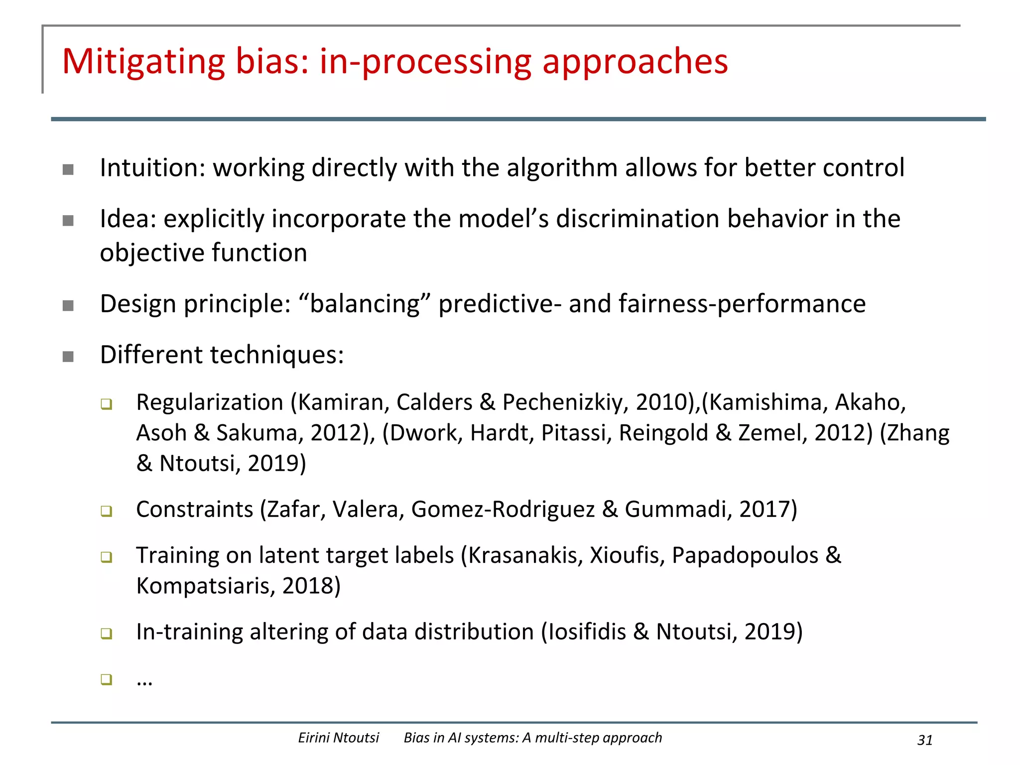 Mitigating bias: in-processing approaches
 Intuition: working directly with the algorithm allows for better control
 Idea: explicitly incorporate the model’s discrimination behavior in the
objective function
 Design principle: “balancing” predictive- and fairness-performance
 Different techniques:
 Regularization (Kamiran, Calders & Pechenizkiy, 2010),(Kamishima, Akaho,
Asoh & Sakuma, 2012), (Dwork, Hardt, Pitassi, Reingold & Zemel, 2012) (Zhang
& Ntoutsi, 2019)
 Constraints (Zafar, Valera, Gomez-Rodriguez & Gummadi, 2017)
 Training on latent target labels (Krasanakis, Xioufis, Papadopoulos &
Kompatsiaris, 2018)
 In-training altering of data distribution (Iosifidis & Ntoutsi, 2019)
 …
31
Eirini Ntoutsi Bias in AI systems: A multi-step approach
 