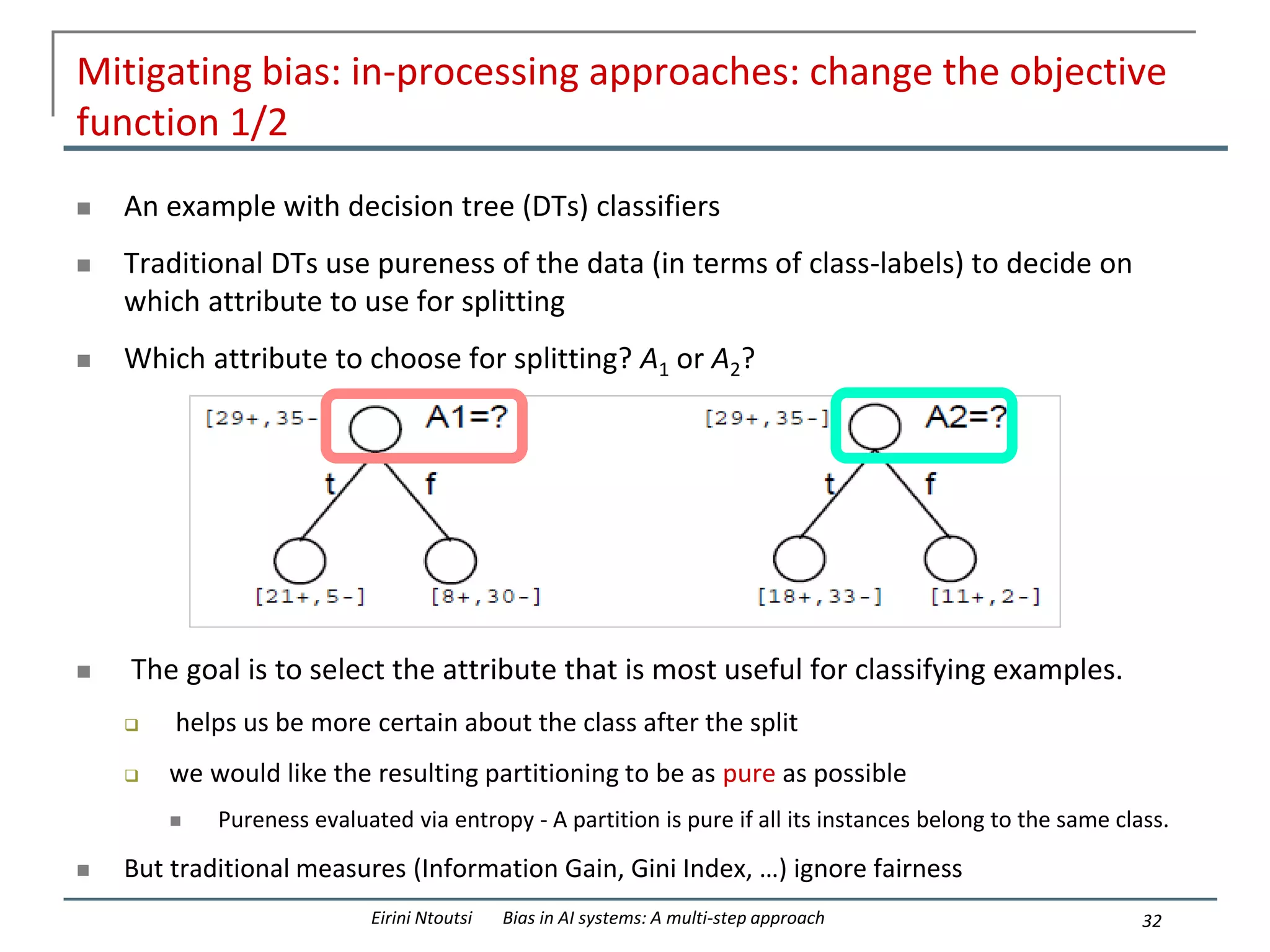 Mitigating bias: in-processing approaches: change the objective
function 1/2
 An example with decision tree (DTs) classifiers
 Traditional DTs use pureness of the data (in terms of class-labels) to decide on
which attribute to use for splitting
 Which attribute to choose for splitting? A1 or A2?
 The goal is to select the attribute that is most useful for classifying examples.
 helps us be more certain about the class after the split
 we would like the resulting partitioning to be as pure as possible
 Pureness evaluated via entropy - A partition is pure if all its instances belong to the same class.
 But traditional measures (Information Gain, Gini Index, …) ignore fairness
32
Eirini Ntoutsi Bias in AI systems: A multi-step approach
 