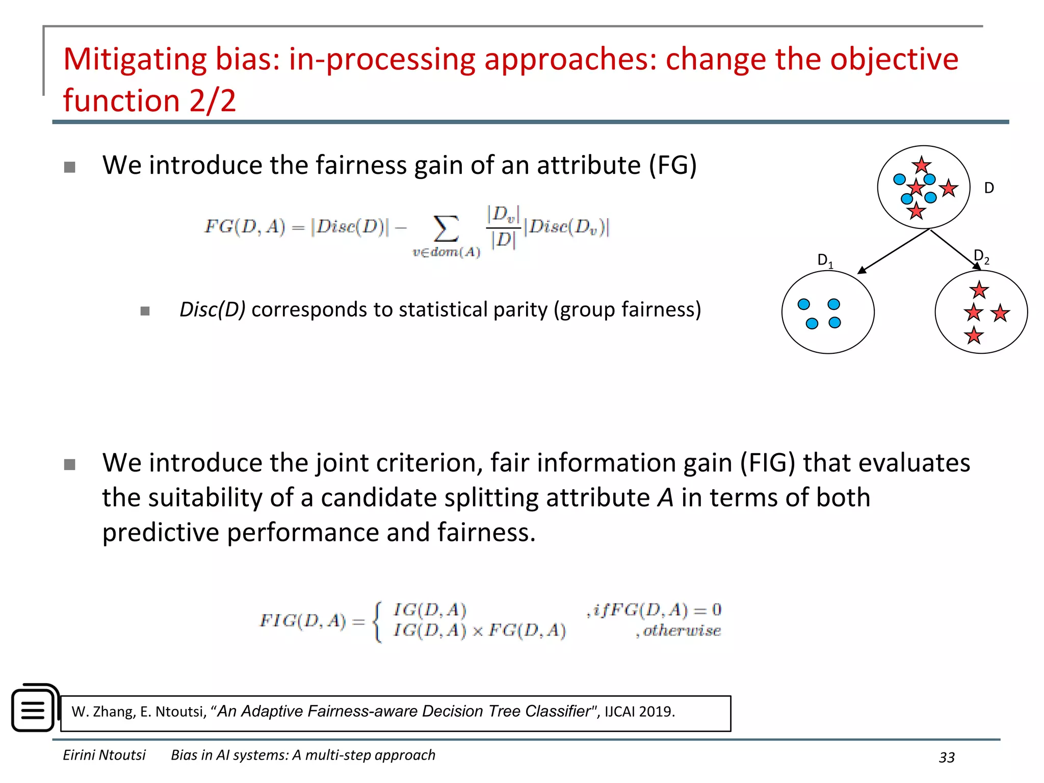 Mitigating bias: in-processing approaches: change the objective
function 2/2
 We introduce the fairness gain of an attribute (FG)
 Disc(D) corresponds to statistical parity (group fairness)
 We introduce the joint criterion, fair information gain (FIG) that evaluates
the suitability of a candidate splitting attribute A in terms of both
predictive performance and fairness.
33
Eirini Ntoutsi Bias in AI systems: A multi-step approach
D
D1
D2
W. Zhang, E. Ntoutsi, “An Adaptive Fairness-aware Decision Tree Classifier", IJCAI 2019.
 