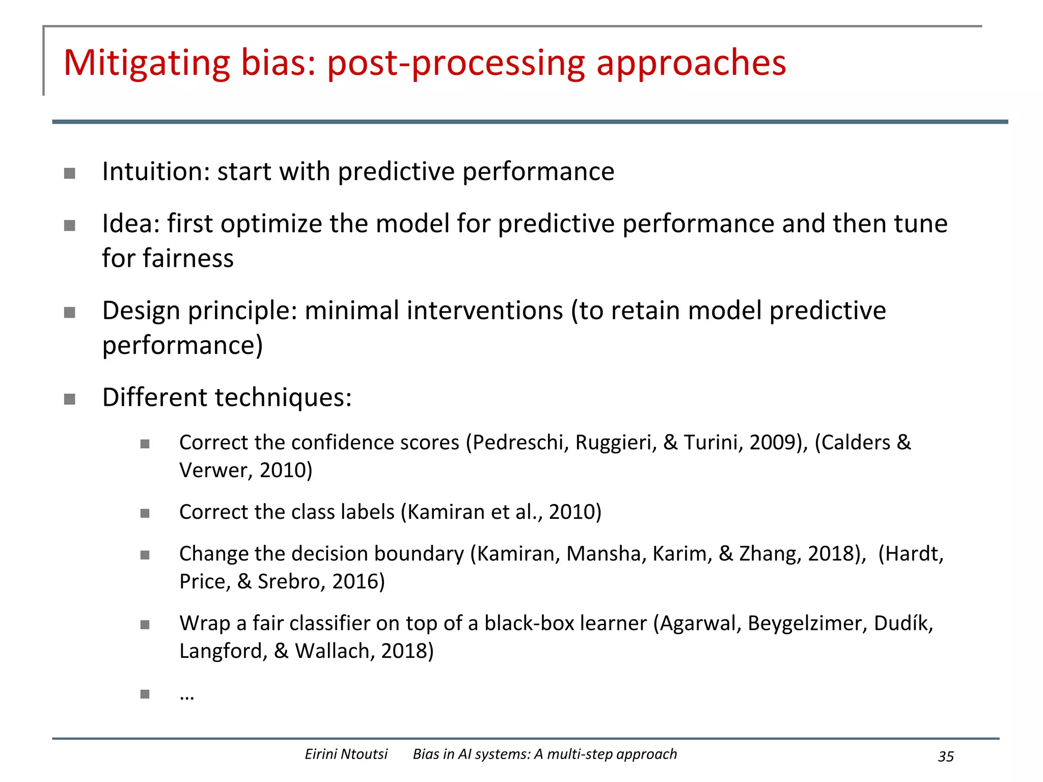 Mitigating bias: post-processing approaches
 Intuition: start with predictive performance
 Idea: first optimize the model for predictive performance and then tune
for fairness
 Design principle: minimal interventions (to retain model predictive
performance)
 Different techniques:
 Correct the confidence scores (Pedreschi, Ruggieri, & Turini, 2009), (Calders &
Verwer, 2010)
 Correct the class labels (Kamiran et al., 2010)
 Change the decision boundary (Kamiran, Mansha, Karim, & Zhang, 2018), (Hardt,
Price, & Srebro, 2016)
 Wrap a fair classifier on top of a black-box learner (Agarwal, Beygelzimer, Dudík,
Langford, & Wallach, 2018)
 …
35
Eirini Ntoutsi Bias in AI systems: A multi-step approach
 