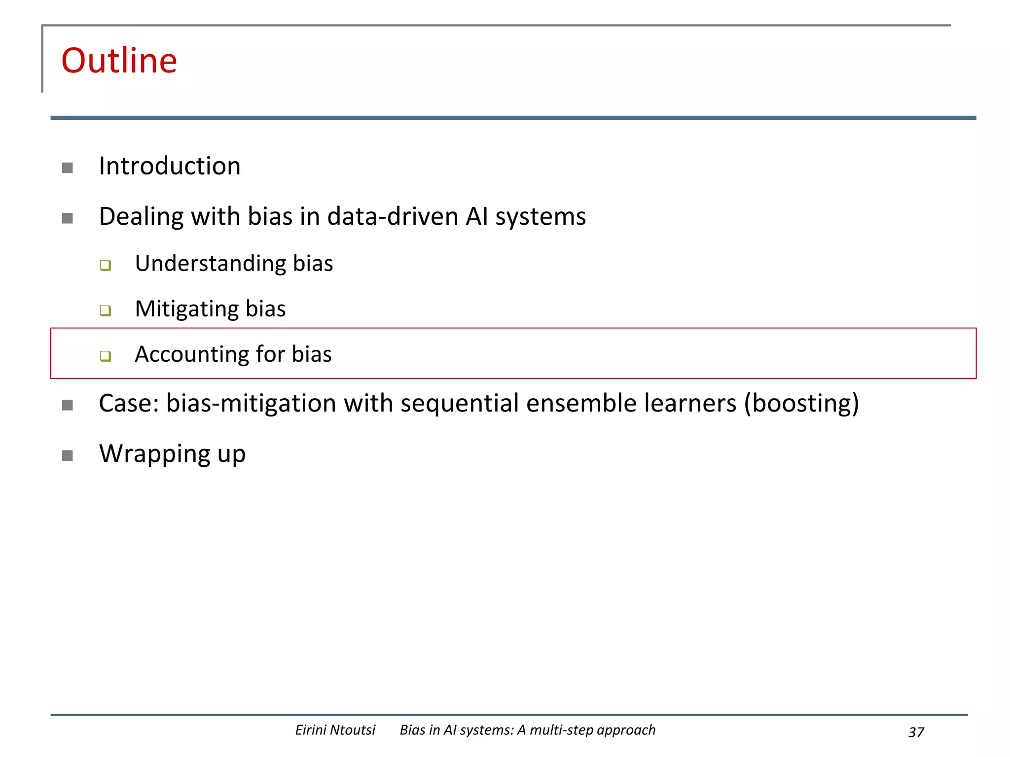 Outline
 Introduction
 Dealing with bias in data-driven AI systems
 Understanding bias
 Mitigating bias
 Accounting for bias
 Case: bias-mitigation with sequential ensemble learners (boosting)
 Wrapping up
37
Eirini Ntoutsi Bias in AI systems: A multi-step approach
 