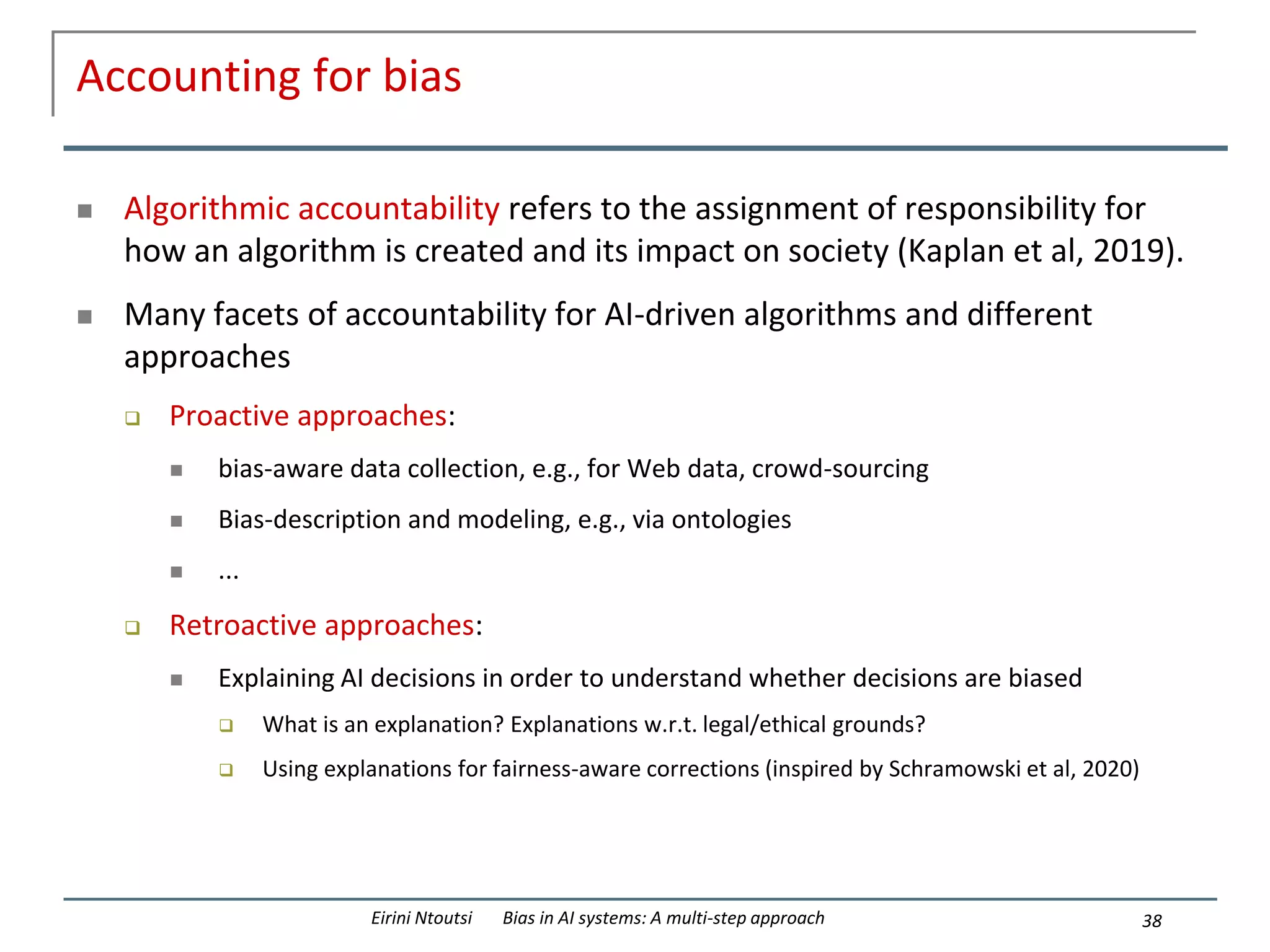 Accounting for bias
 Algorithmic accountability refers to the assignment of responsibility for
how an algorithm is created and its impact on society (Kaplan et al, 2019).
 Many facets of accountability for AI-driven algorithms and different
approaches
 Proactive approaches:
 bias-aware data collection, e.g., for Web data, crowd-sourcing
 Bias-description and modeling, e.g., via ontologies
 ...
 Retroactive approaches:
 Explaining AI decisions in order to understand whether decisions are biased
 What is an explanation? Explanations w.r.t. legal/ethical grounds?
 Using explanations for fairness-aware corrections (inspired by Schramowski et al, 2020)
38
Eirini Ntoutsi Bias in AI systems: A multi-step approach
 
