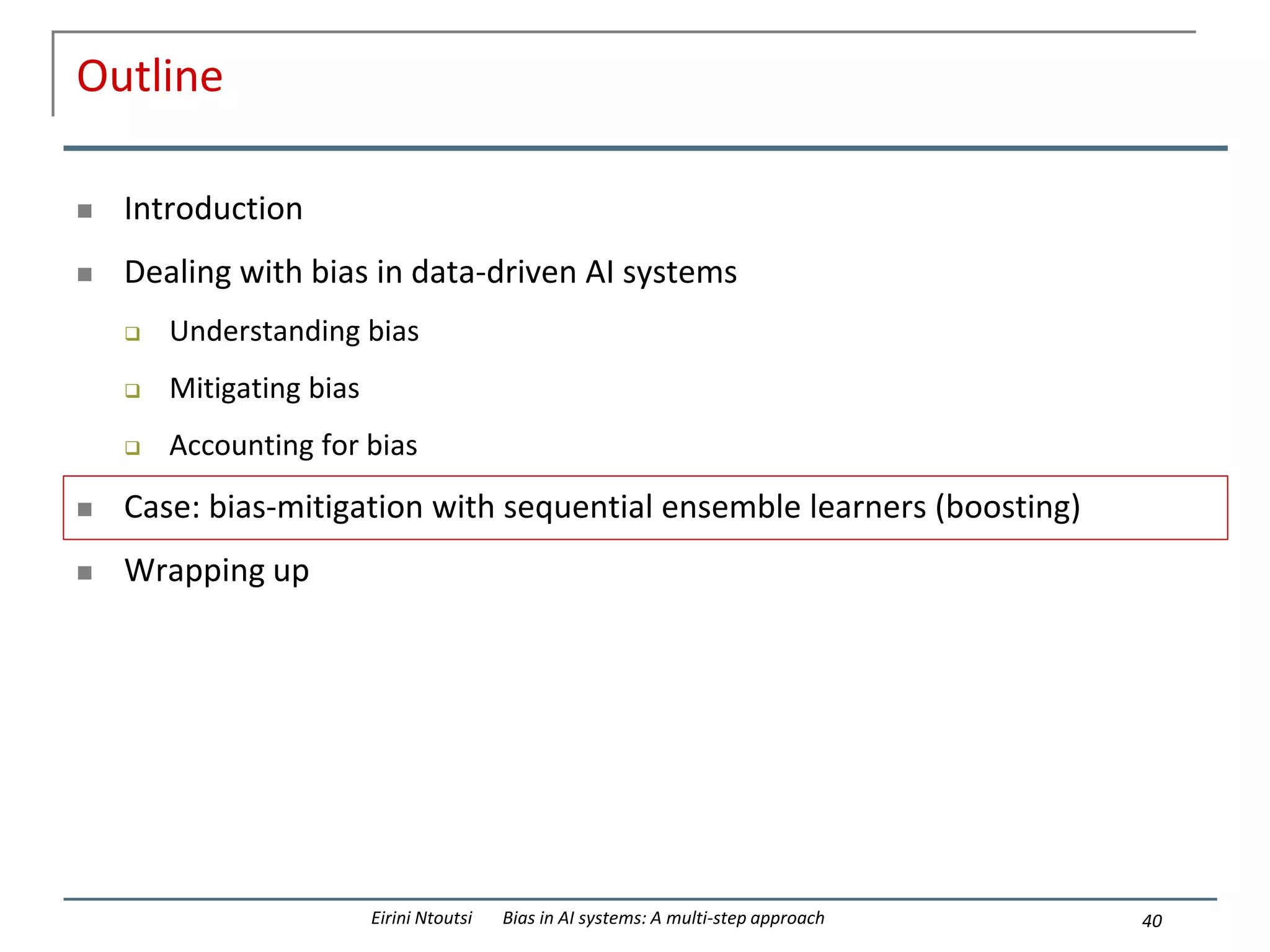 Outline
 Introduction
 Dealing with bias in data-driven AI systems
 Understanding bias
 Mitigating bias
 Accounting for bias
 Case: bias-mitigation with sequential ensemble learners (boosting)
 Wrapping up
40
Eirini Ntoutsi Bias in AI systems: A multi-step approach
 