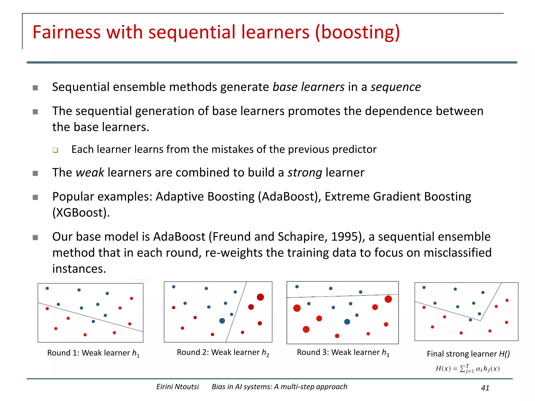 Fairness with sequential learners (boosting)
 Sequential ensemble methods generate base learners in a sequence
 The sequential generation of base learners promotes the dependence between
the base learners.
 Each learner learns from the mistakes of the previous predictor
 The weak learners are combined to build a strong learner
 Popular examples: Adaptive Boosting (AdaBoost), Extreme Gradient Boosting
(XGBoost).
 Our base model is AdaBoost (Freund and Schapire, 1995), a sequential ensemble
method that in each round, re-weights the training data to focus on misclassified
instances.
41
Eirini Ntoutsi Bias in AI systems: A multi-step approach
Round 1: Weak learner h1 Round 2: Weak learner h2 Round 3: Weak learner h3 Final strong learner H()
 