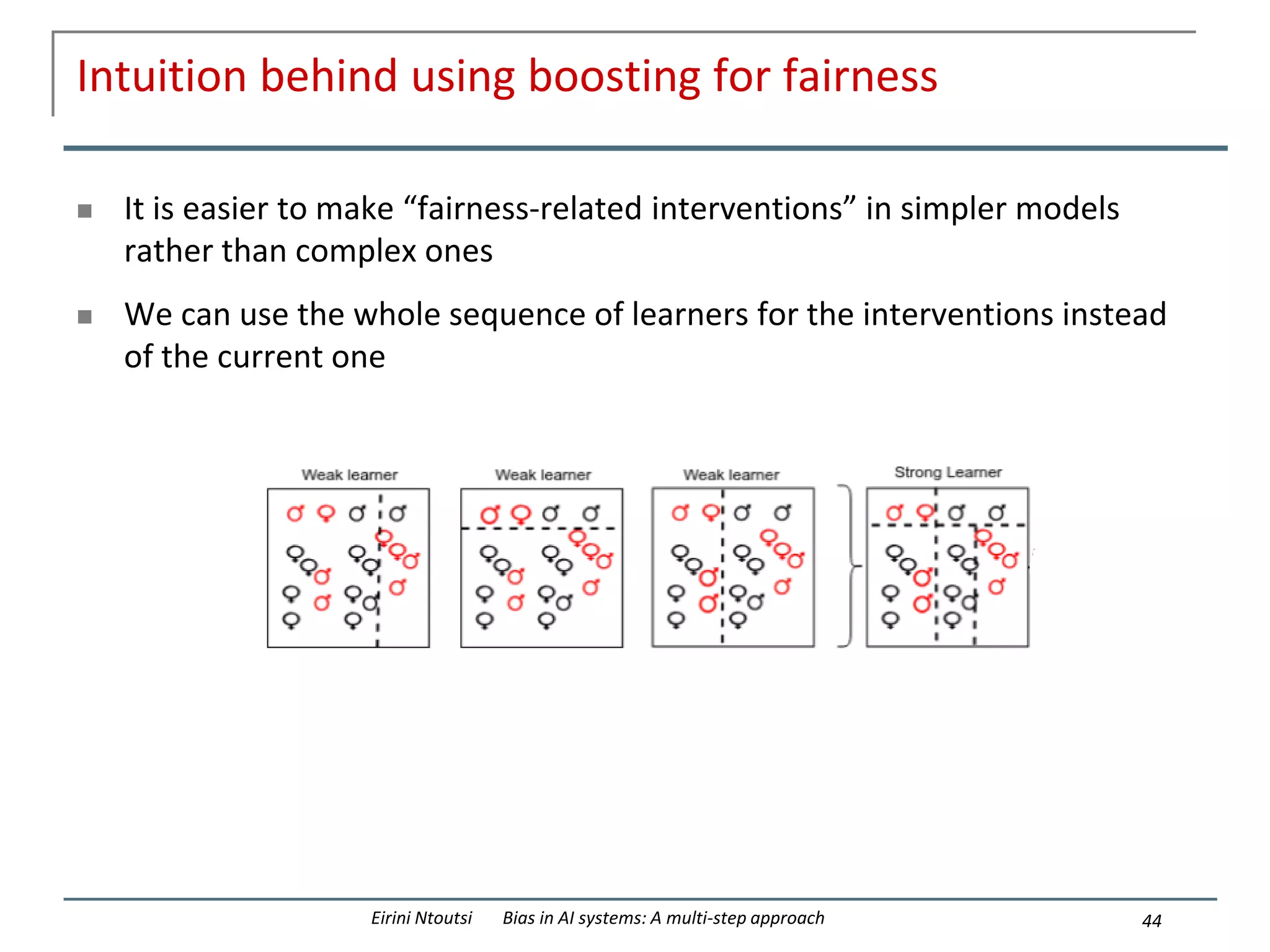 Intuition behind using boosting for fairness
 It is easier to make “fairness-related interventions” in simpler models
rather than complex ones
 We can use the whole sequence of learners for the interventions instead
of the current one
44
Eirini Ntoutsi Bias in AI systems: A multi-step approach
 