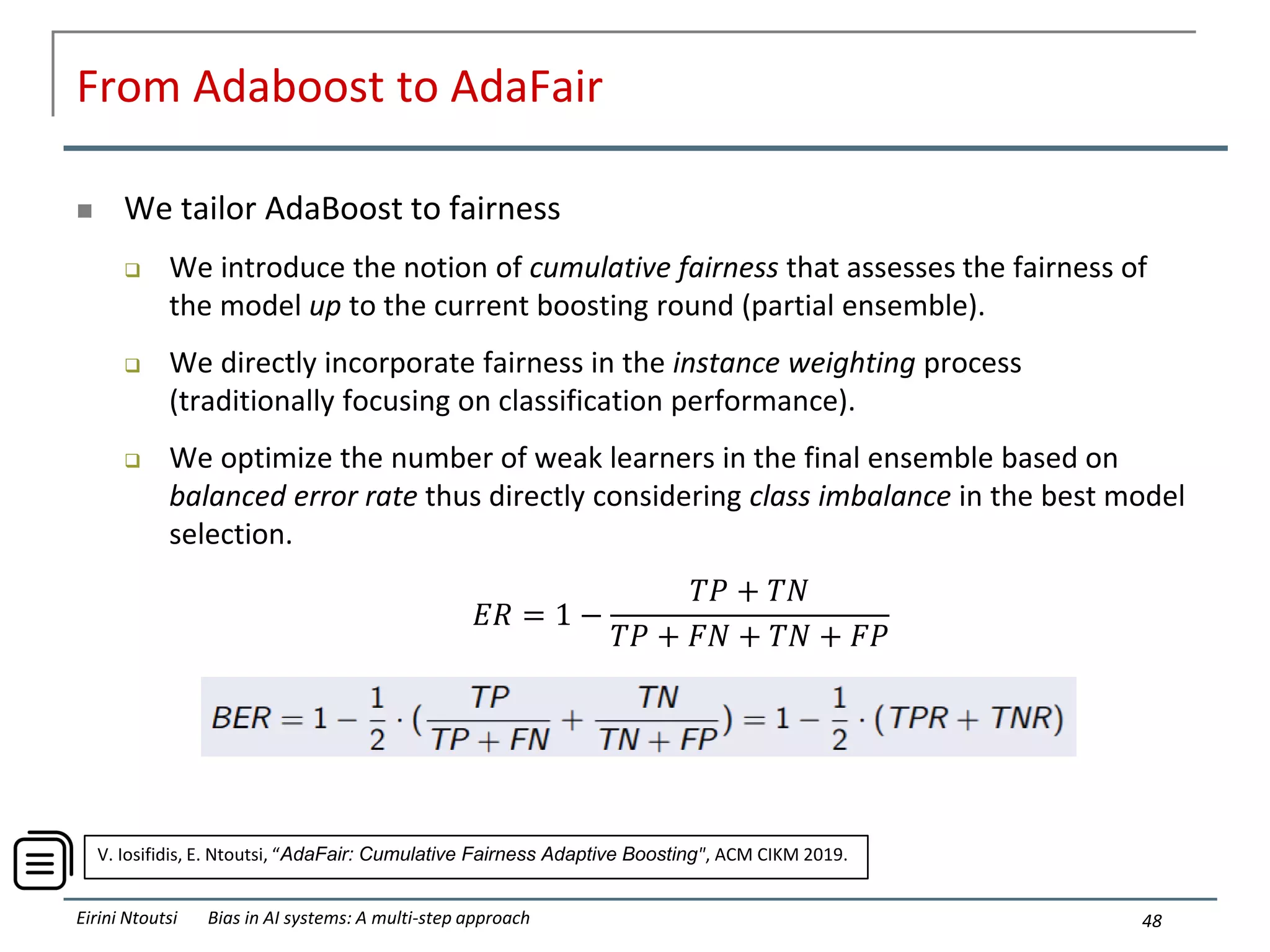 From Adaboost to AdaFair
 We tailor AdaBoost to fairness
 We introduce the notion of cumulative fairness that assesses the fairness of
the model up to the current boosting round (partial ensemble).
 We directly incorporate fairness in the instance weighting process
(traditionally focusing on classification performance).
 We optimize the number of weak learners in the final ensemble based on
balanced error rate thus directly considering class imbalance in the best model
selection.
48
Eirini Ntoutsi Bias in AI systems: A multi-step approach
𝐸𝑅 = 1 −
𝑇𝑃 + 𝑇𝑁
𝑇𝑃 + 𝐹𝑁 + 𝑇𝑁 + 𝐹𝑃
V. Iosifidis, E. Ntoutsi, “AdaFair: Cumulative Fairness Adaptive Boosting", ACM CIKM 2019.
 