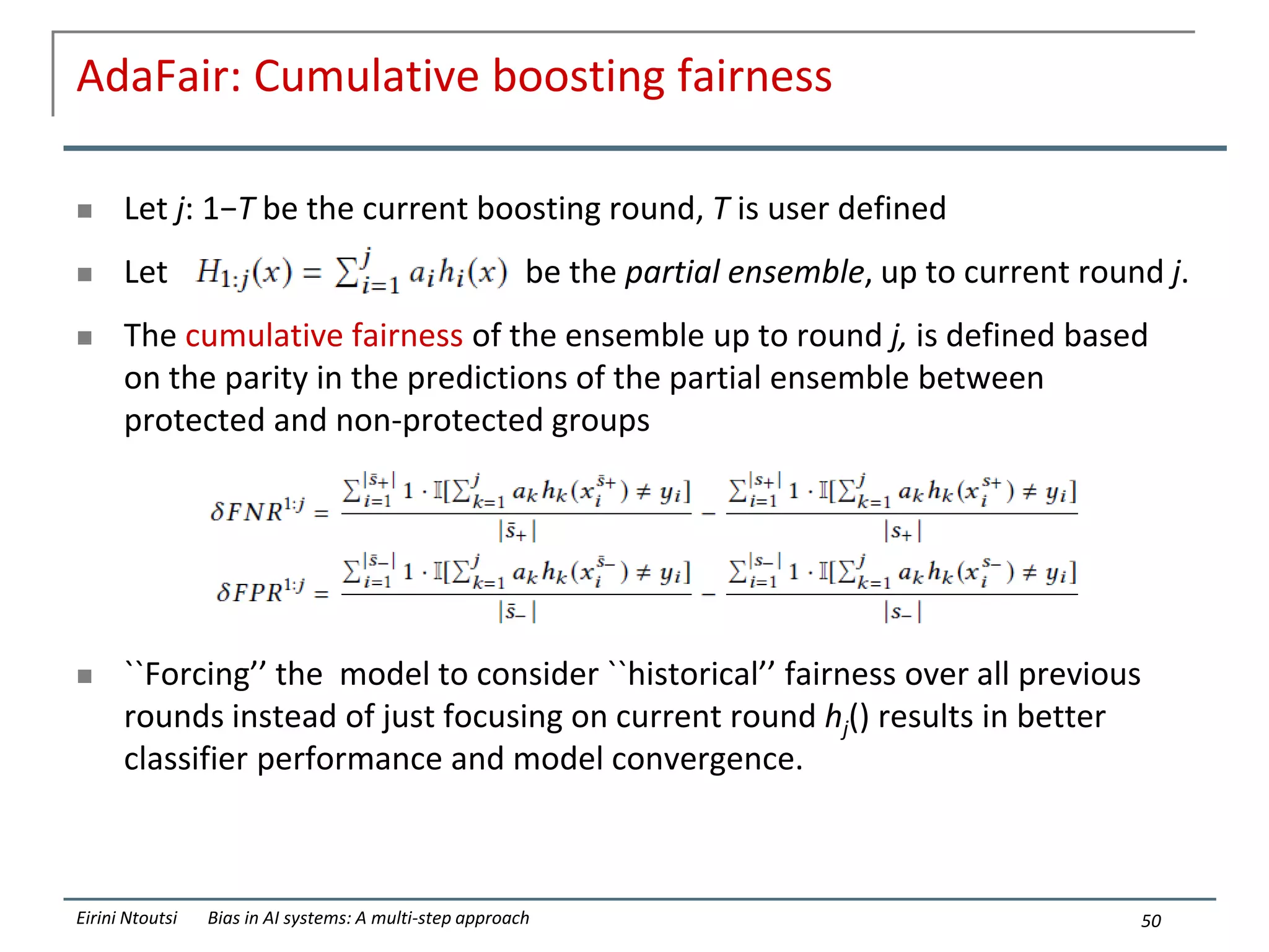 AdaFair: Cumulative boosting fairness
 Let j: 1−T be the current boosting round, T is user defined
 Let be the partial ensemble, up to current round j.
 The cumulative fairness of the ensemble up to round j, is defined based
on the parity in the predictions of the partial ensemble between
protected and non-protected groups
 ``Forcing’’ the model to consider ``historical’’ fairness over all previous
rounds instead of just focusing on current round hj() results in better
classifier performance and model convergence.
50
Eirini Ntoutsi Bias in AI systems: A multi-step approach
 